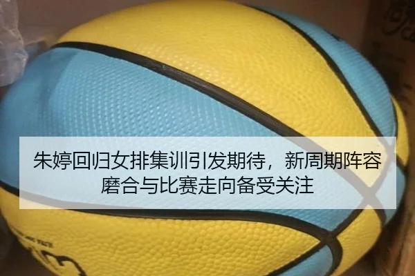 朱婷回归女排集训引发期待，新周期阵容磨合与比赛走向备受关注